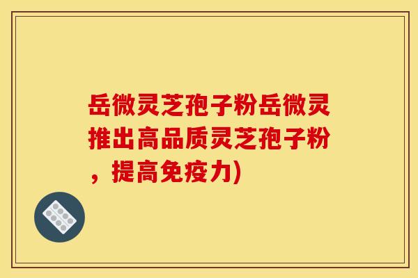 岳微灵芝孢子粉岳微灵推出高品质灵芝孢子粉，提高免疫力)