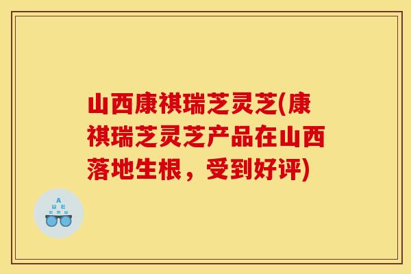 山西康祺瑞芝灵芝(康祺瑞芝灵芝产品在山西落地生根,受到好评)
