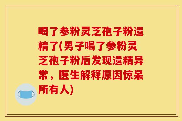 喝了参粉灵芝孢子粉遗精了(男子喝了参粉灵芝孢子粉后发现遗精异常，医生解释原因惊呆所有人)