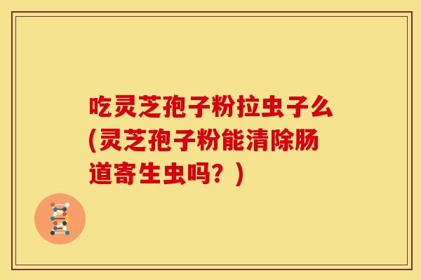 吃灵芝孢子粉拉虫子么(灵芝孢子粉能清除肠道寄生虫吗?)