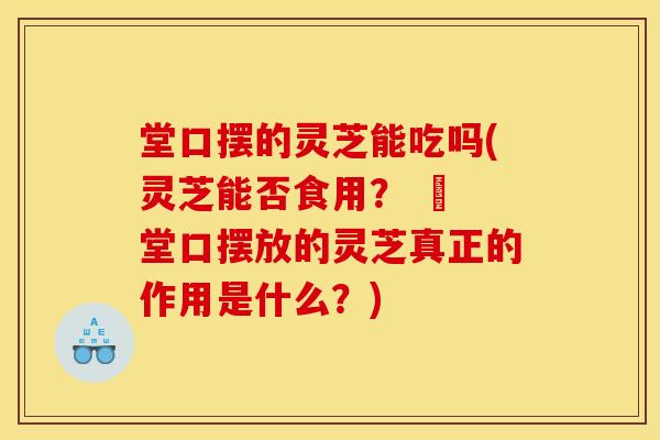 堂口摆的灵芝能吃吗(灵芝能否食用? – 堂口摆放的灵芝真正的作用是什么?)