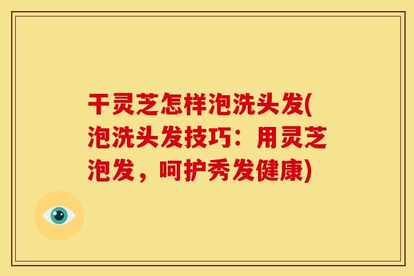 干灵芝怎样泡洗头发(泡洗头发技巧:用灵芝泡发,呵护秀发健康)