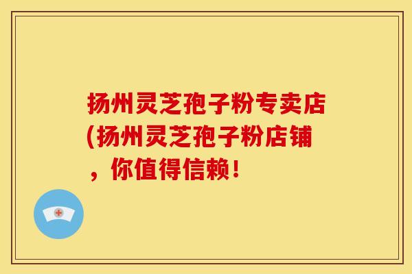 扬州灵芝孢子粉专卖店(扬州灵芝孢子粉店铺，你值得信赖！