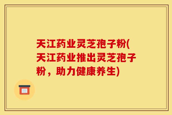 天江药业灵芝孢子粉(天江药业推出灵芝孢子粉,助力健康养生)