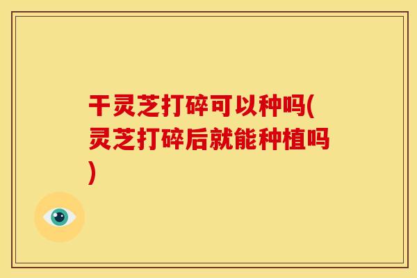 干灵芝打碎可以种吗(灵芝打碎后就能种植吗)