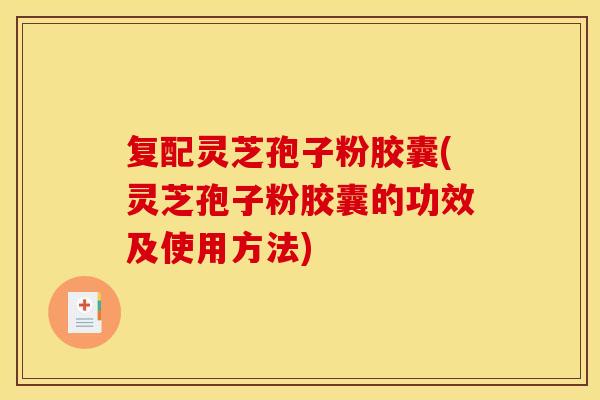 复配灵芝孢子粉胶囊(灵芝孢子粉胶囊的功效及使用方法)
