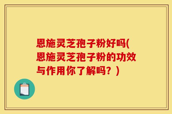恩施灵芝孢子粉好吗(恩施灵芝孢子粉的功效与作用你了解吗？)