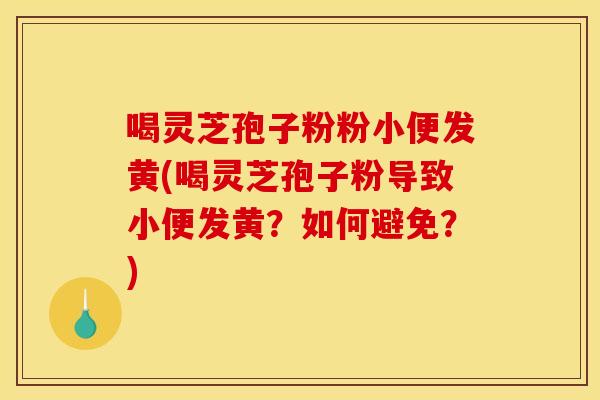 喝灵芝孢子粉粉小便发黄(喝灵芝孢子粉导致小便发黄?如何避免?)