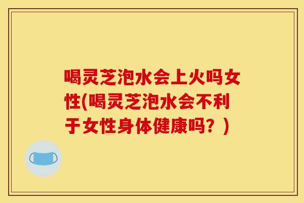 喝灵芝泡水会上火吗女性(喝灵芝泡水会不利于女性身体健康吗？)