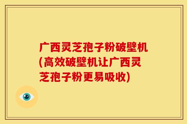 广西灵芝孢子粉破壁机(高效破壁机让广西灵芝孢子粉更易吸收)