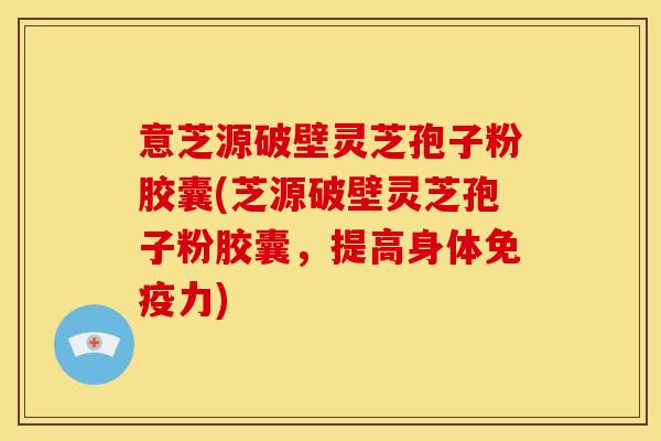 意芝源破壁灵芝孢子粉胶囊(芝源破壁灵芝孢子粉胶囊,提高身体免疫力)
