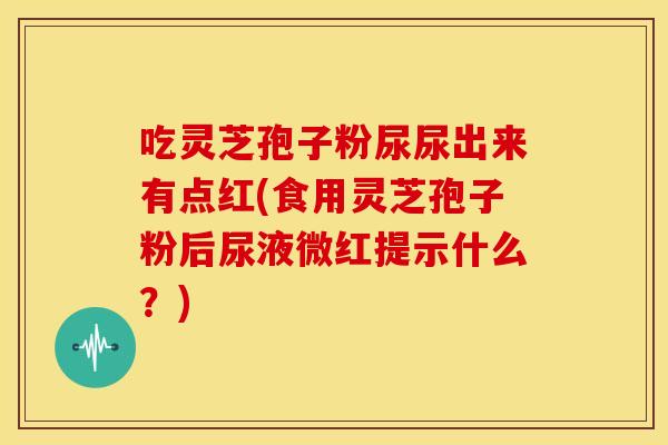 吃灵芝孢子粉尿尿出来有点红(食用灵芝孢子粉后尿液微红提示什么？)
