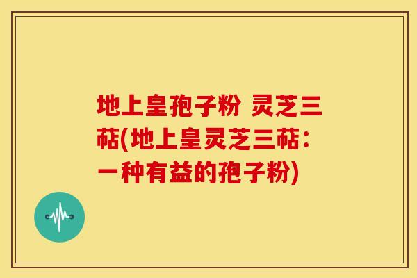 地上皇孢子粉 灵芝三萜(地上皇灵芝三萜:一种有益的孢子粉)