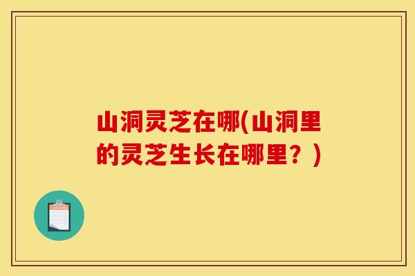 山洞灵芝在哪(山洞里的灵芝生长在哪里?)