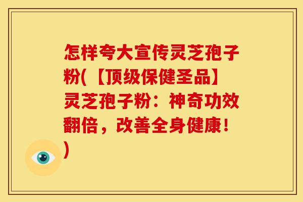 怎样夸大宣传灵芝孢子粉(【顶级保健圣品】灵芝孢子粉:神奇功效翻倍,改善全身健康!)