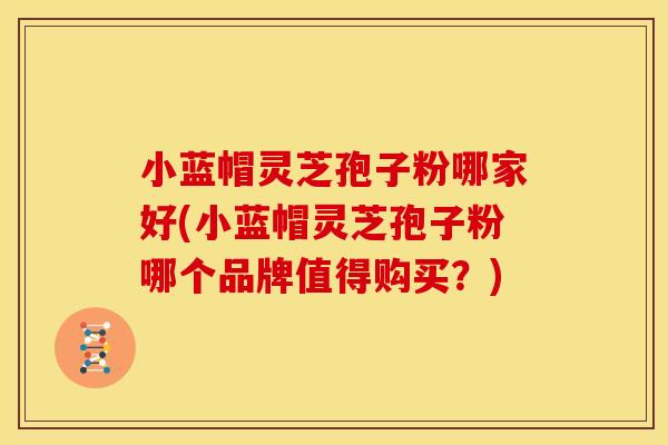 小蓝帽灵芝孢子粉哪家好(小蓝帽灵芝孢子粉哪个品牌值得购买?)