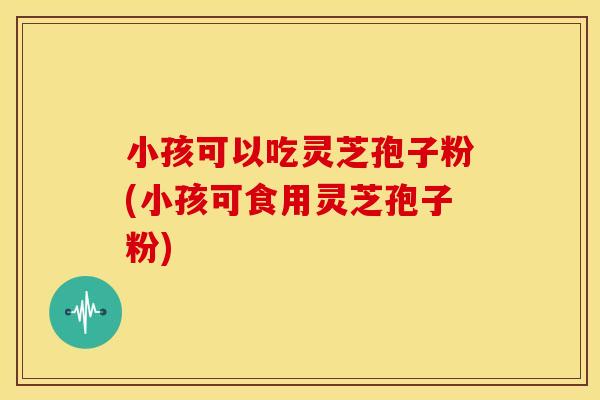 小孩可以吃灵芝孢子粉(小孩可食用灵芝孢子粉)