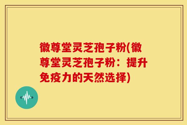 徽尊堂灵芝孢子粉(徽尊堂灵芝孢子粉:提升免疫力的天然选择)