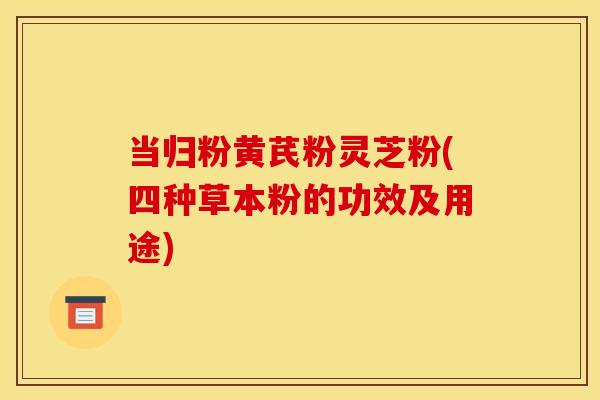 当归粉黄芪粉灵芝粉(四种草本粉的功效及用途)