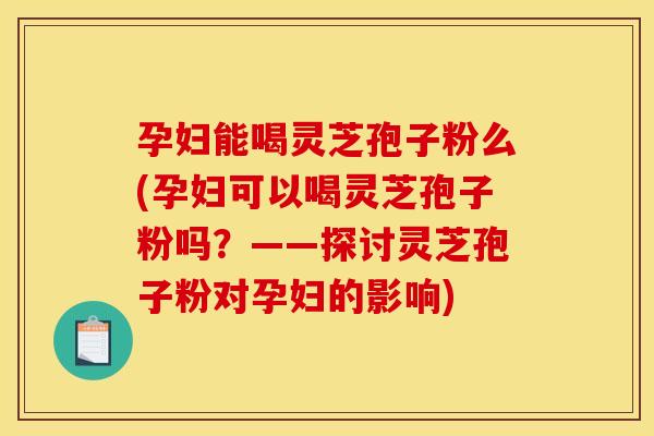 孕妇能喝灵芝孢子粉么(孕妇可以喝灵芝孢子粉吗？——探讨灵芝孢子粉对孕妇的影响)