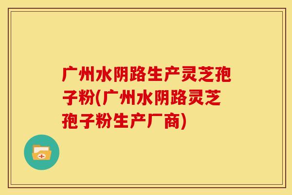 广州水阴路生产灵芝孢子粉(广州水阴路灵芝孢子粉生产厂商)