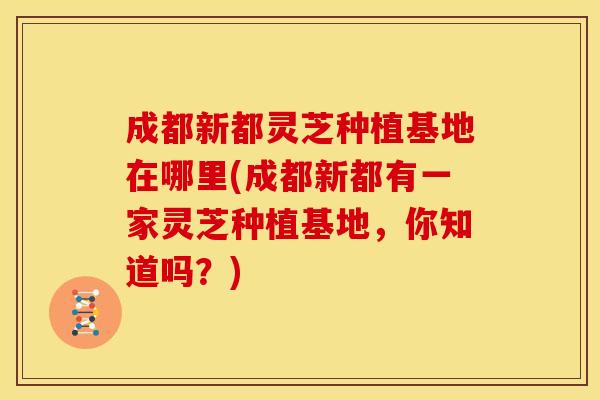 成都新都灵芝种植基地在哪里(成都新都有一家灵芝种植基地,你知道吗?)