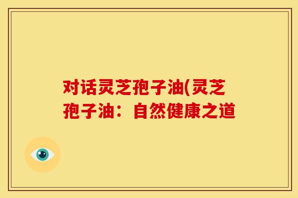 对话灵芝孢子油(灵芝孢子油：自然健康之道
