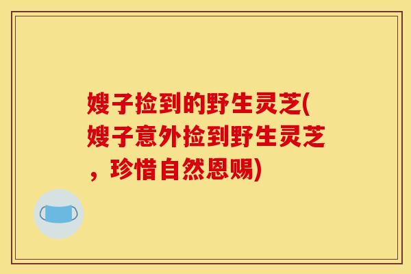嫂子捡到的野生灵芝(嫂子意外捡到野生灵芝,珍惜自然恩赐)