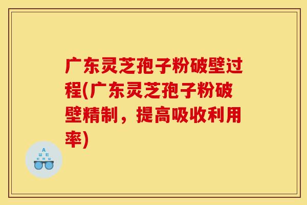 广东灵芝孢子粉破壁过程(广东灵芝孢子粉破壁精制,提高吸收利用率)