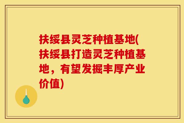 扶绥县灵芝种植基地(扶绥县打造灵芝种植基地，有望发掘丰厚产业价值)