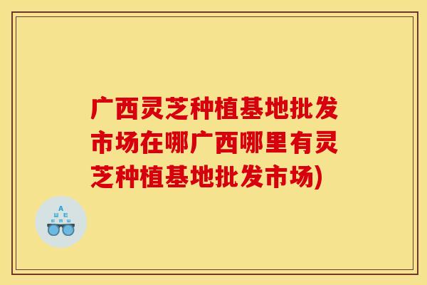 广西灵芝种植基地批发市场在哪广西哪里有灵芝种植基地批发市场)