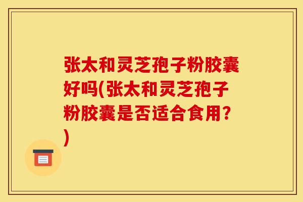 张太和灵芝孢子粉胶囊好吗(张太和灵芝孢子粉胶囊是否适合食用?)