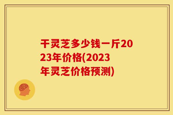 干灵芝多少钱一斤2023年价格(2023年灵芝价格预测)
