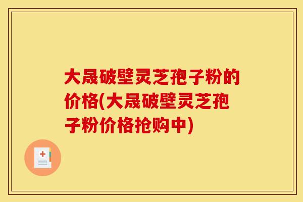 大晟破壁灵芝孢子粉的价格(大晟破壁灵芝孢子粉价格抢购中)