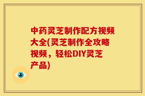 中药灵芝制作配方视频大全(灵芝制作全攻略视频，轻松DIY灵芝产品)