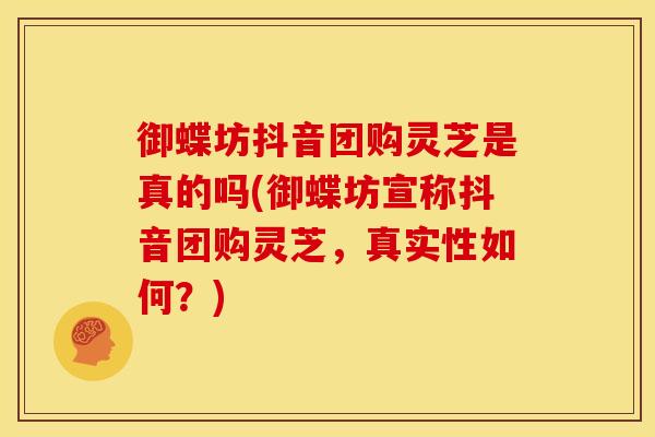 御蝶坊抖音团购灵芝是真的吗(御蝶坊宣称抖音团购灵芝,真实性如何?)