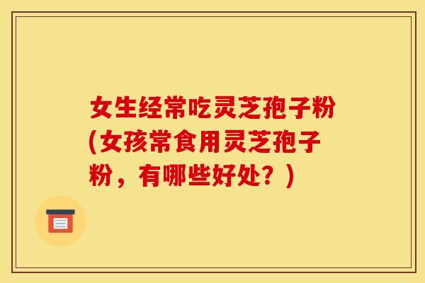 女生经常吃灵芝孢子粉(女孩常食用灵芝孢子粉,有哪些好处?)