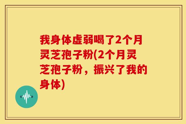 我身体虚弱喝了2个月灵芝孢子粉(2个月灵芝孢子粉，振兴了我的身体)
