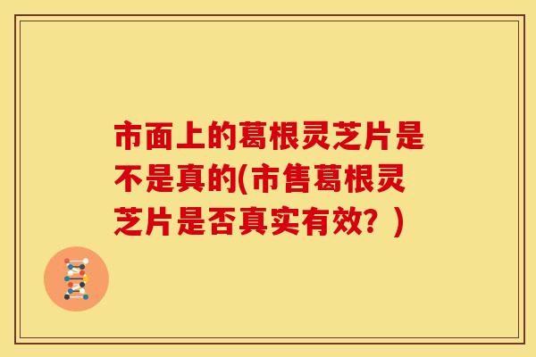 市面上的葛根灵芝片是不是真的(市售葛根灵芝片是否真实有效?)
