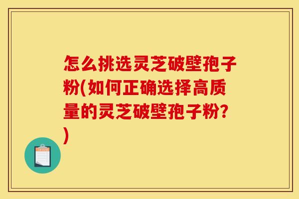 怎么挑选灵芝破壁孢子粉(如何正确选择高质量的灵芝破壁孢子粉？)