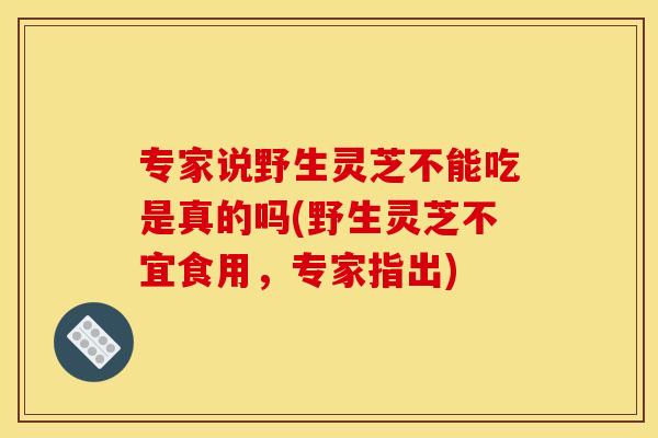 专家说野生灵芝不能吃是真的吗(野生灵芝不宜食用，专家指出)