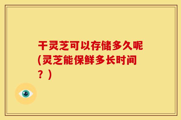 干灵芝可以存储多久呢(灵芝能保鲜多长时间?)