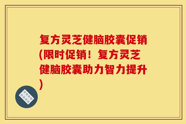 复方灵芝健脑胶囊促销(限时促销!复方灵芝健脑胶囊助力智力提升)