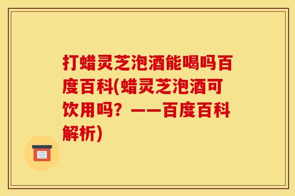 打蜡灵芝泡酒能喝吗百度百科(蜡灵芝泡酒可饮用吗?——百度百科解析)