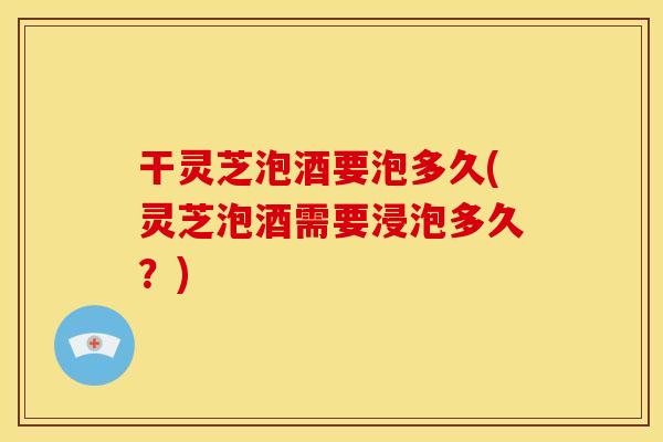 干灵芝泡酒要泡多久(灵芝泡酒需要浸泡多久?)