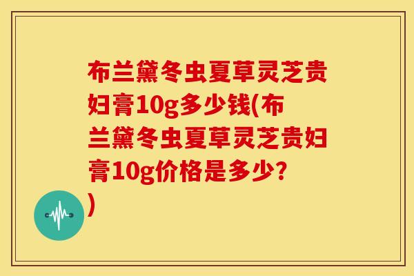 布兰黛冬虫夏草灵芝贵妇膏10g多少钱(布兰黛冬虫夏草灵芝贵妇膏10g价格是多少?)