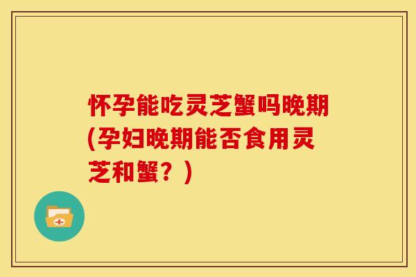 怀孕能吃灵芝蟹吗晚期(孕妇晚期能否食用灵芝和蟹?)