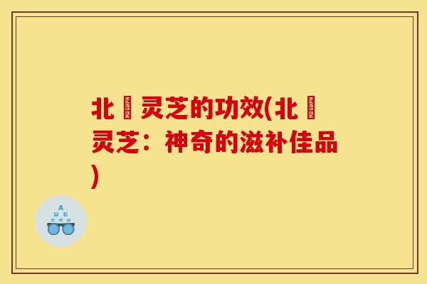 北茋灵芝的功效(北茋灵芝：神奇的滋补佳品)