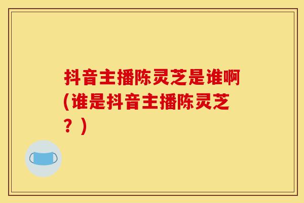 抖音主播陈灵芝是谁啊(谁是抖音主播陈灵芝？)
