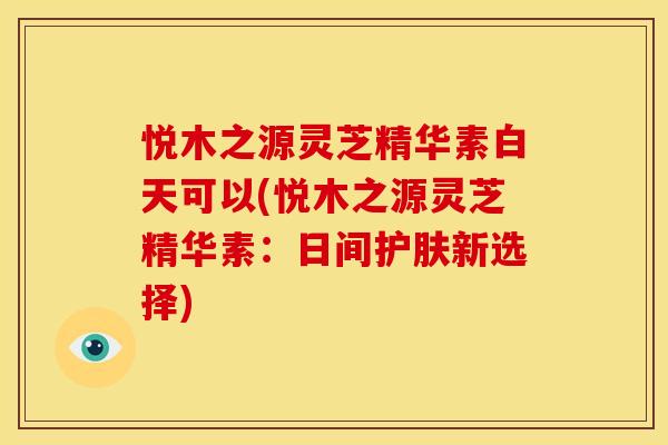 悦木之源灵芝精华素白天可以(悦木之源灵芝精华素:日间护肤新选择)
